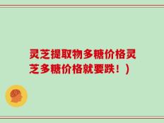 灵芝提取物多糖价格灵芝多糖价格就要跌！)