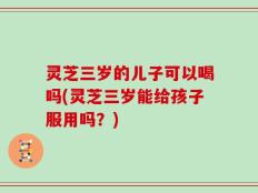 灵芝三岁的儿子可以喝吗(灵芝三岁能给孩子服用吗？)