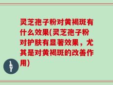 灵芝孢子粉对黄褐斑有什么效果(灵芝孢子粉对护肤有显著效果，尤其是对黄褐斑的改善作用)