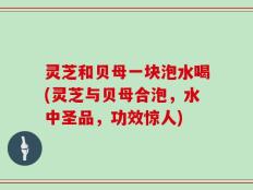 灵芝和贝母一块泡水喝(灵芝与贝母合泡，水中圣品，功效惊人)