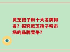 灵芝孢子粉十大名牌排名？探究灵芝孢子粉市场的品牌竞争？