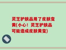 灵芝护肤品用了皮肤变黄(小心！灵芝护肤品可能造成皮肤黄变)