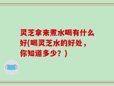 灵芝拿来煮水喝有什么好(喝灵芝水的好处，你知道多少？)