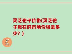 灵芝孢子价格(灵芝孢子现在的市场价格是多少？)