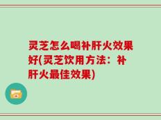 灵芝怎么喝补肝火效果好(灵芝饮用方法：补肝火最佳效果)
