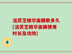 活灵芝精华面膜敷多久(活灵芝精华面膜使用时长及功效)