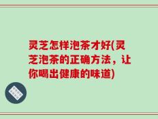 灵芝怎样泡茶才好(灵芝泡茶的正确方法，让你喝出健康的味道)