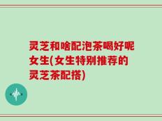 灵芝和啥配泡茶喝好呢女生(女生特别推荐的灵芝茶配搭)