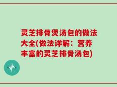 灵芝排骨煲汤包的做法大全(做法详解：营养丰富的灵芝排骨汤包)