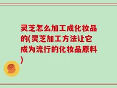 灵芝怎么加工成化妆品的(灵芝加工方法让它成为流行的化妆品原料)