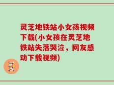 灵芝地铁站小女孩视频下载(小女孩在灵芝地铁站失落哭泣，网友感动下载视频)