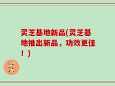 灵芝基地新品(灵芝基地推出新品，功效更佳！)