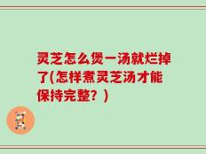 灵芝怎么煲一汤就烂掉了(怎样煮灵芝汤才能保持完整？)
