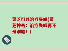 灵芝可以治疗失眠(灵芝神奇：治疗失眠再不是难题！)