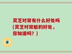 灵芝对肾有什么好处吗(灵芝对肾脏的好处，你知道吗？)