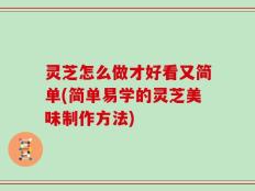 灵芝怎么做才好看又简单(简单易学的灵芝美味制作方法)