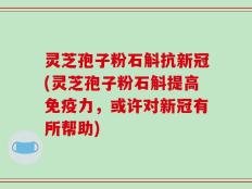 灵芝孢子粉石斛抗新冠(灵芝孢子粉石斛提高免疫力，或许对新冠有所帮助)
