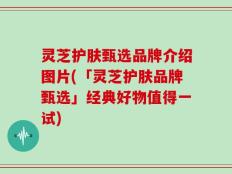 灵芝护肤甄选品牌介绍图片(「灵芝护肤品牌甄选」经典好物值得一试)