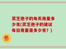 灵芝孢子的每天用量多少克(灵芝孢子的建议每日用量是多少克？)