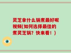 灵芝拿什么锅煮最好呢视频(如何选择最佳的煮灵芝锅？快来看！)