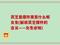灵芝是摆件寓意什么呢女生(解读灵芝摆件的含义——女生必知)