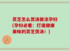 灵芝怎么煲汤做法孕妇(孕妇必看：打造健康美味的灵芝煲汤！)