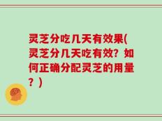 灵芝分吃几天有效果(灵芝分几天吃有效？如何正确分配灵芝的用量？)