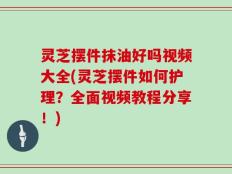 灵芝摆件抹油好吗视频大全(灵芝摆件如何护理？全面视频教程分享！)