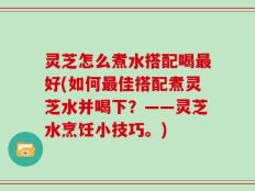 灵芝怎么煮水搭配喝最好(如何最佳搭配煮灵芝水并喝下？——灵芝水烹饪小技巧。)