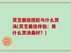 灵芝最佳搭配与什么煲汤(灵芝最佳伴侣：用什么煲汤最好？)