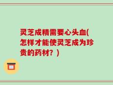 灵芝成精需要心头血(怎样才能使灵芝成为珍贵的药材？)