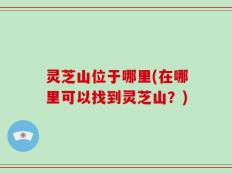 灵芝山位于哪里(在哪里可以找到灵芝山？)