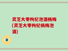 灵芝大枣枸杞泡酒杨梅(灵芝大枣枸杞杨梅泡酒)