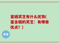 富硒灵芝有什么优势(富含硒的灵芝：有哪些优点？)