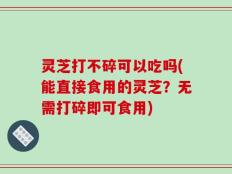 灵芝打不碎可以吃吗(能直接食用的灵芝？无需打碎即可食用)