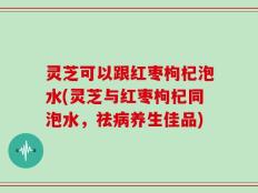 灵芝可以跟红枣枸杞泡水(灵芝与红枣枸杞同泡水，祛病养生佳品)