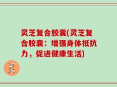 灵芝复合胶囊(灵芝复合胶囊：增强身体抵抗力，促进健康生活)