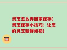 灵芝怎么弄回家保存(灵芝保存小技巧：让您的灵芝新鲜如初)