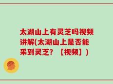 太湖山上有灵芝吗视频讲解(太湖山上是否能采到灵芝？【视频】)