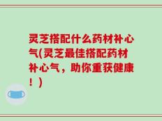 灵芝搭配什么药材补心气(灵芝最佳搭配药材补心气，助你重获健康！)