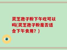 灵芝孢子粉下午吃可以吗(灵芝孢子粉是否适合下午食用？)
