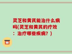 灵芝和黄芪能治什么病吗(灵芝和黄芪的疗效：治疗哪些疾病？)
