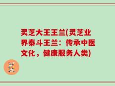 灵芝大王王兰(灵芝业界泰斗王兰：传承中医文化，健康服务人类)