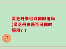 灵芝丹参可以同服用吗(灵芝丹参是否可同时服用？)