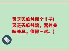 灵芝天麻炖那个鴿子(灵芝天麻炖鸽，营养美味兼具，值得一试。)
