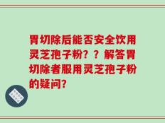 胃切除后能否安全饮用灵芝孢子粉？？解答胃切除者服用灵芝孢子粉的疑问？