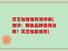 灵芝加盟推荐测评表(测评：哪些品牌值得选择？灵芝加盟推荐)