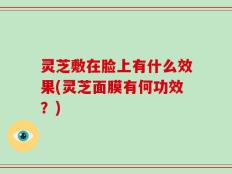灵芝敷在脸上有什么效果(灵芝面膜有何功效？)