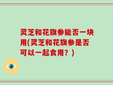 灵芝和花旗参能否一块用(灵芝和花旗参是否可以一起食用？)