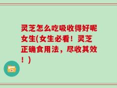 灵芝怎么吃吸收得好呢女生(女生必看！灵芝正确食用法，尽收其效！)